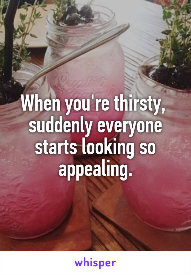 When you're thirsty,  suddenly everyone starts looking so appealing.