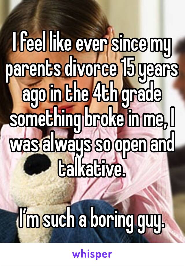 I feel like ever since my parents divorce 15 years ago in the 4th grade something broke in me, I was always so open and talkative.

I’m such a boring guy.