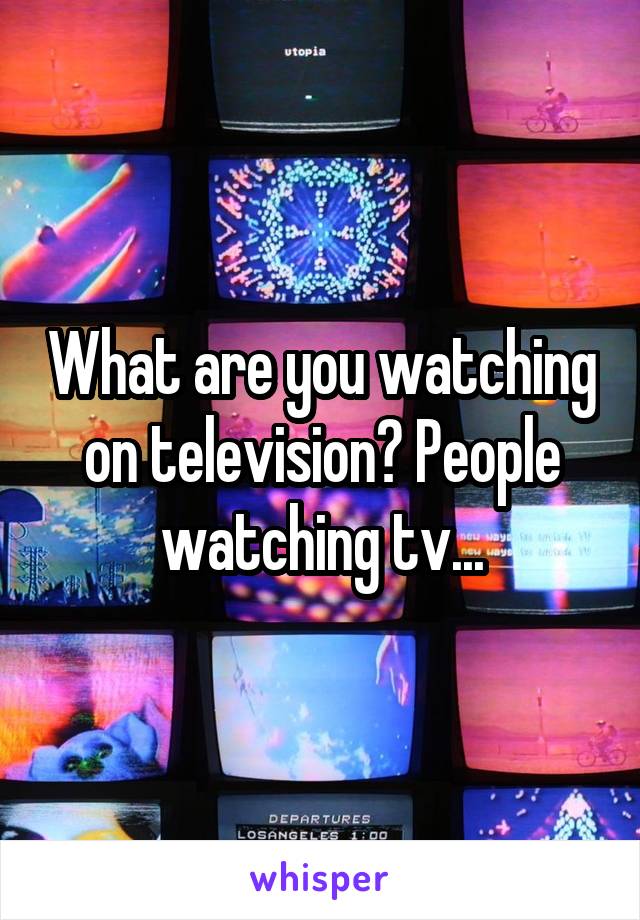 What are you watching on television? People watching tv...