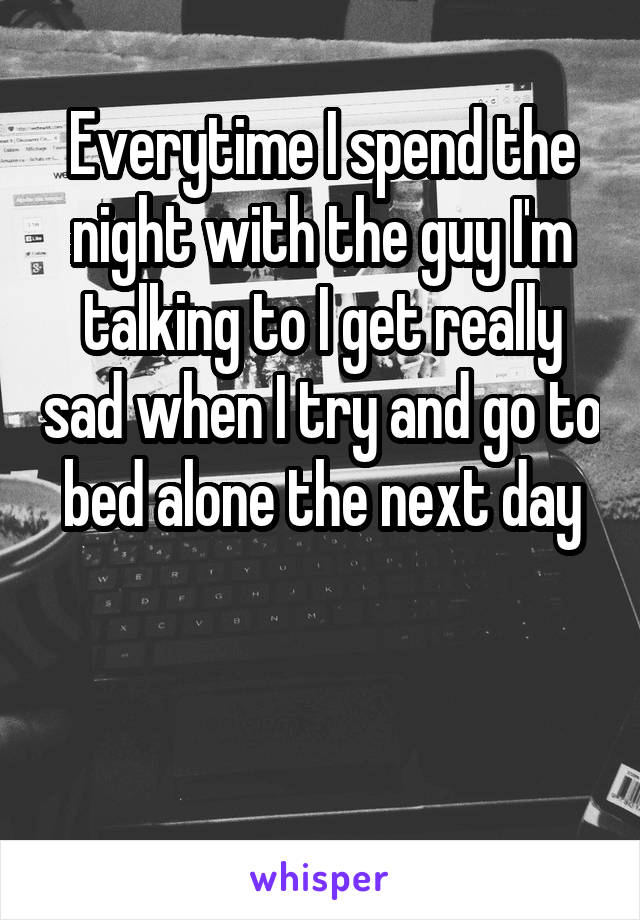 Everytime I spend the night with the guy I'm talking to I get really sad when I try and go to bed alone the next day


