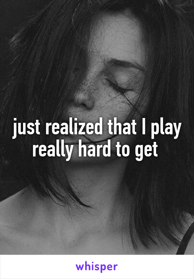 just realized that I play really hard to get 