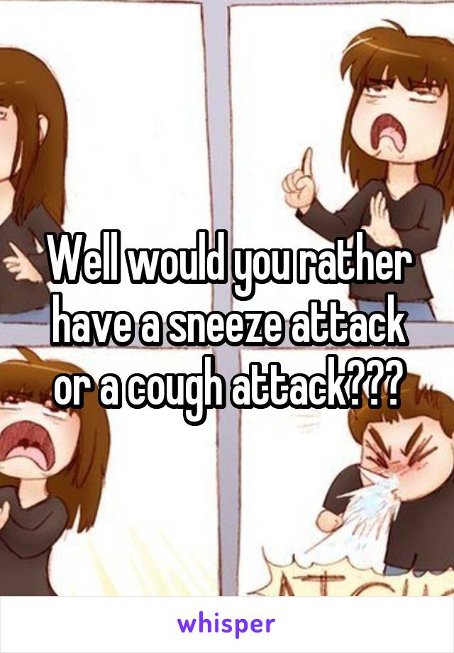 Well would you rather have a sneeze attack or a cough attack???