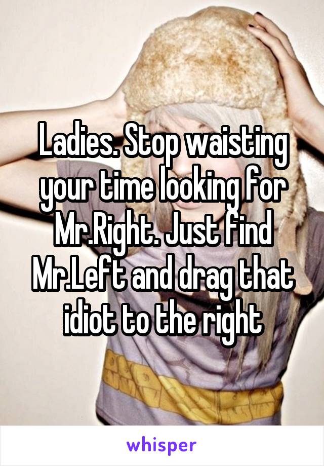 Ladies. Stop waisting your time looking for Mr.Right. Just find Mr.Left and drag that idiot to the right