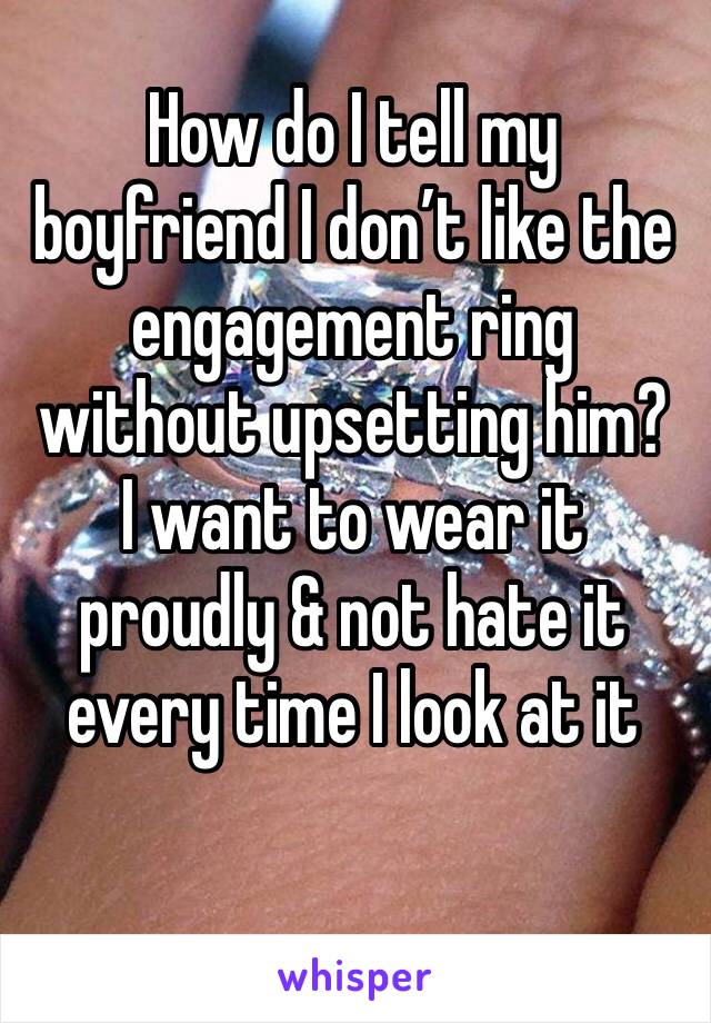 How do I tell my boyfriend I don’t like the engagement ring without upsetting him?
I want to wear it proudly & not hate it every time I look at it