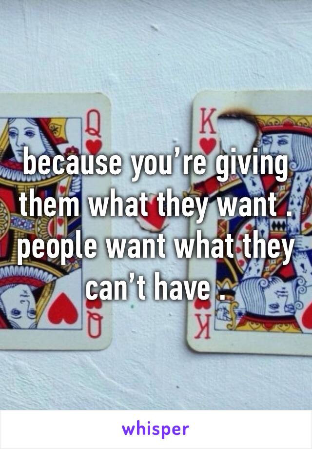 because you’re giving them what they want . people want what they can’t have .