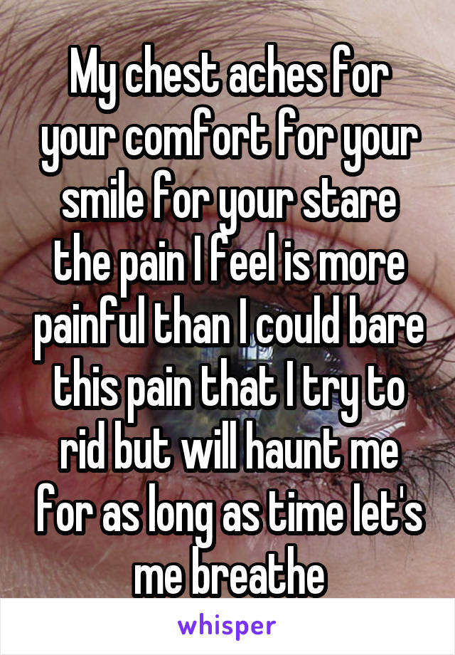 My chest aches for your comfort for your smile for your stare the pain I feel is more painful than I could bare this pain that I try to rid but will haunt me for as long as time let's me breathe