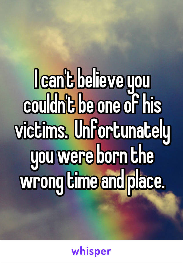 I can't believe you couldn't be one of his victims.  Unfortunately you were born the wrong time and place.