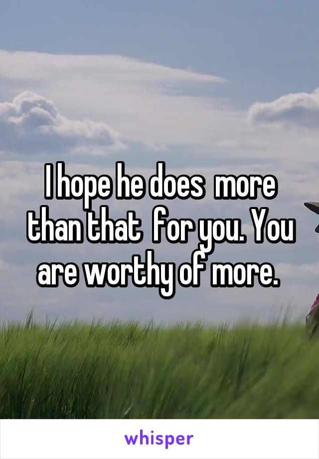 I hope he does  more than that  for you. You are worthy of more. 