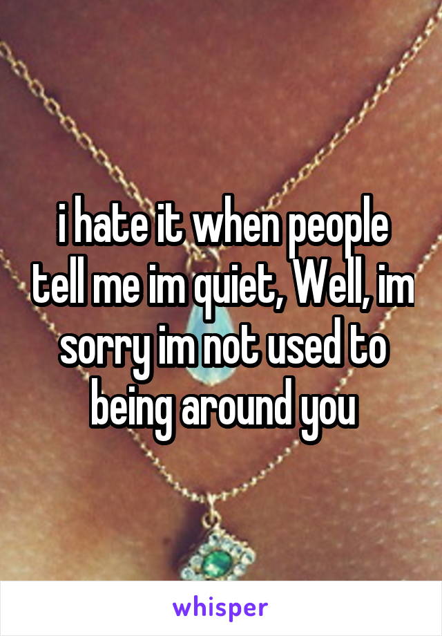 i hate it when people tell me im quiet, Well, im sorry im not used to being around you