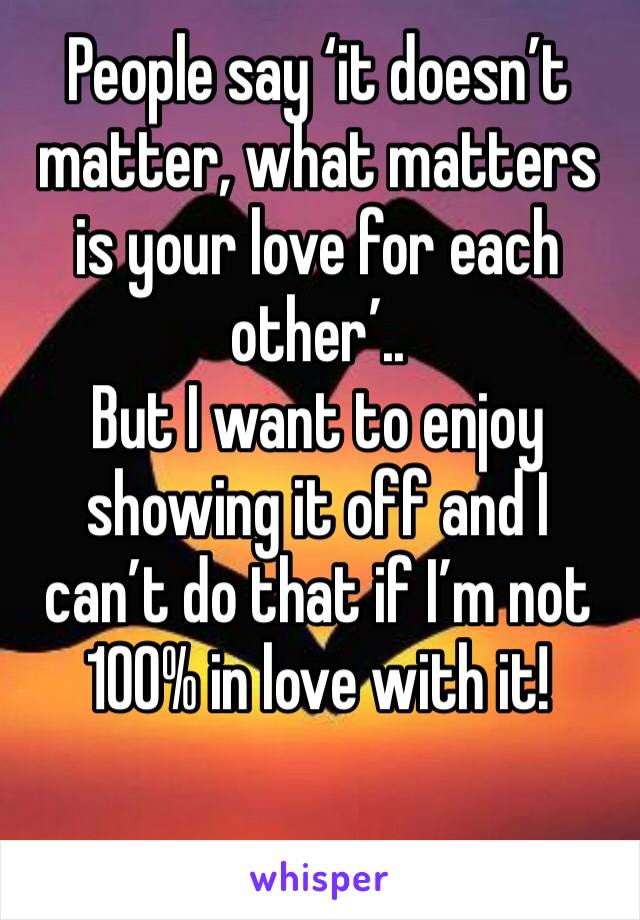 People say ‘it doesn’t matter, what matters is your love for each other’..
But I want to enjoy showing it off and I can’t do that if I’m not 100% in love with it!