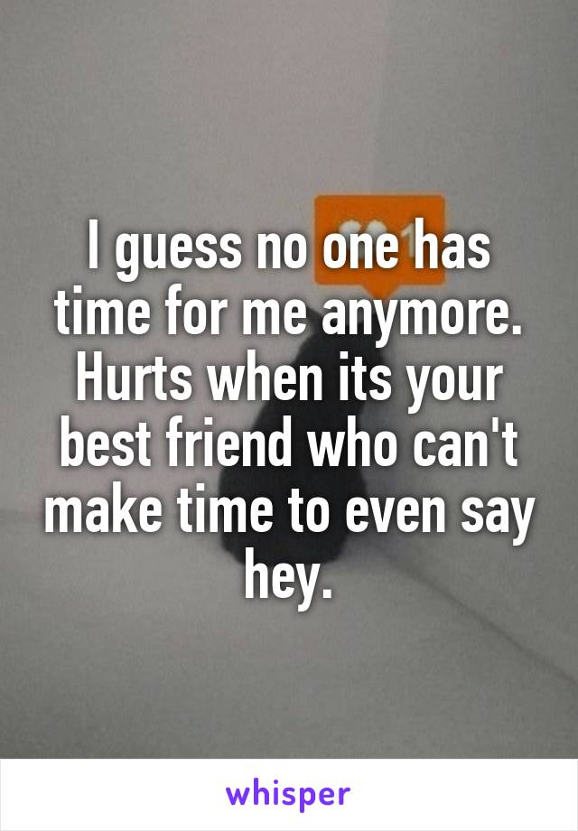 I guess no one has time for me anymore. Hurts when its your best friend who can't make time to even say hey.