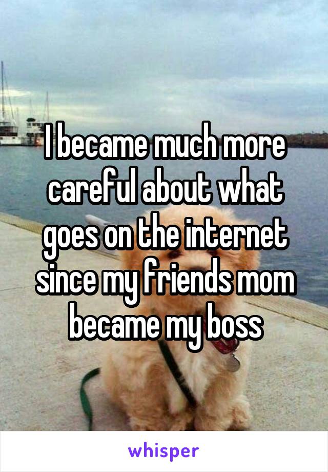 I became much more careful about what goes on the internet since my friends mom became my boss