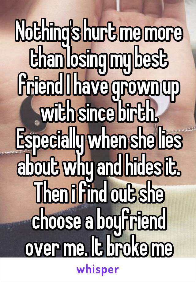 Nothing's hurt me more than losing my best friend I have grown up with since birth. Especially when she lies about why and hides it. Then i find out she choose a boyfriend over me. It broke me