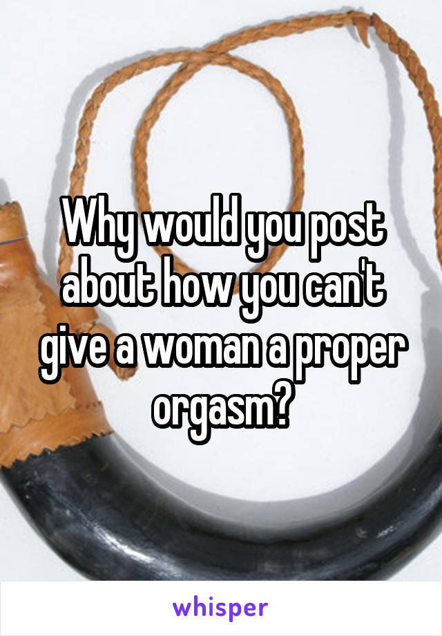 Why would you post about how you can't give a woman a proper orgasm?