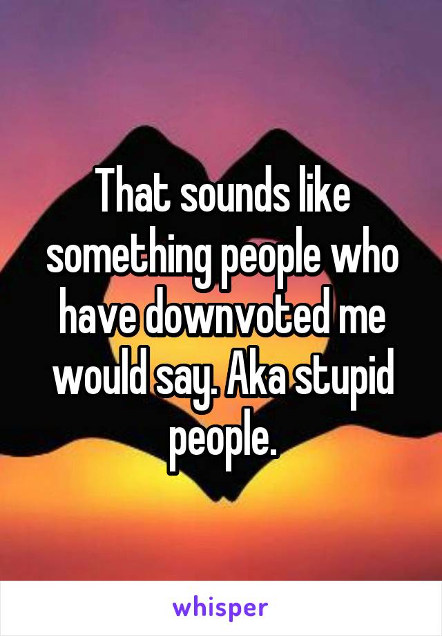 That sounds like something people who have downvoted me would say. Aka stupid people.