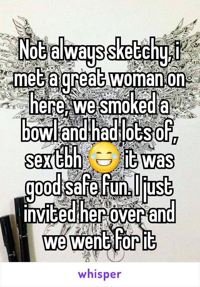 Not always sketchy, i met a great woman on here, we smoked a bowl and had lots of, sex tbh 😂 it was good safe fun. I just invited her over and we went for it