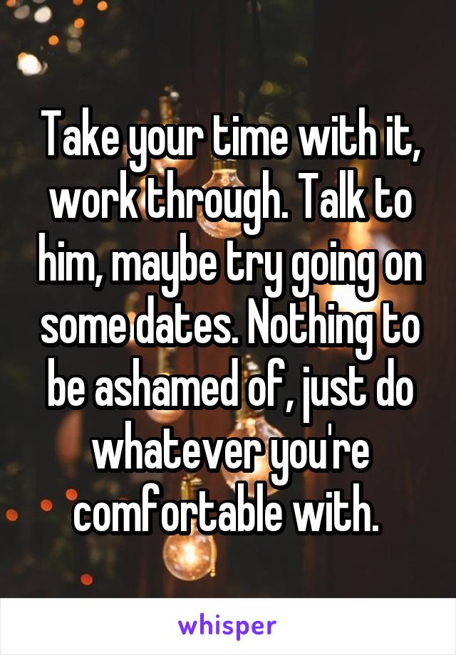 Take your time with it, work through. Talk to him, maybe try going on some dates. Nothing to be ashamed of, just do whatever you're comfortable with. 