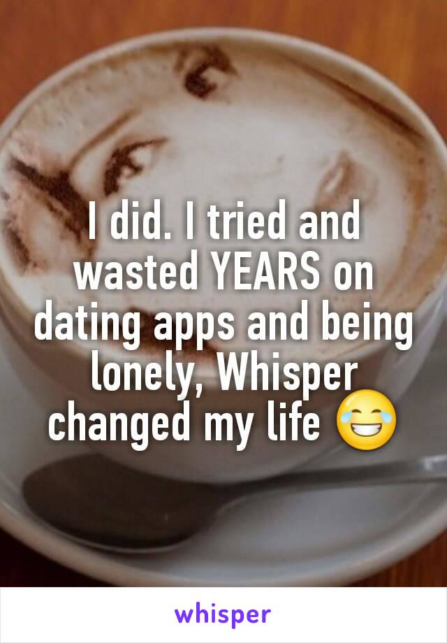 I did. I tried and wasted YEARS on dating apps and being lonely, Whisper changed my life 😂