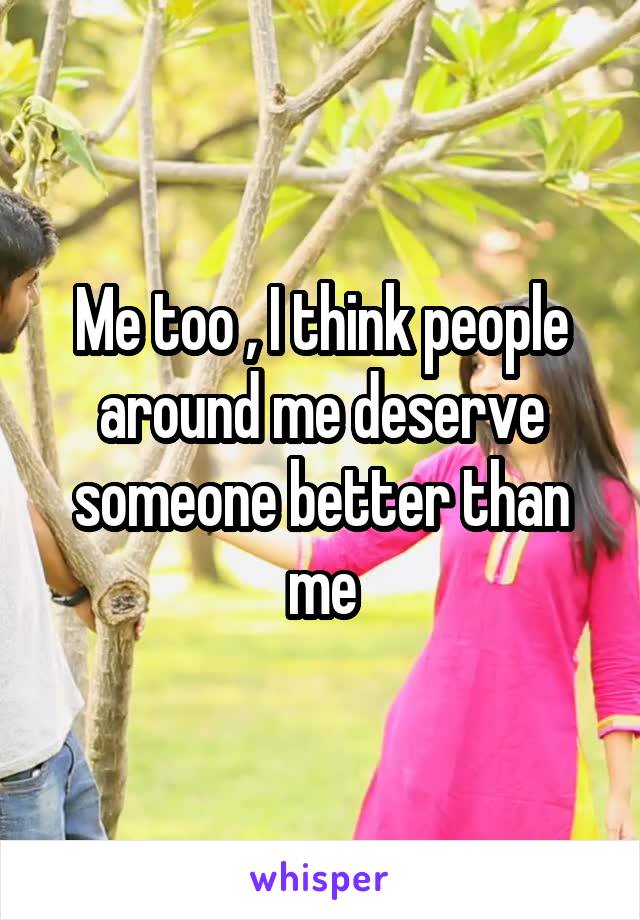 Me too , I think people around me deserve someone better than me