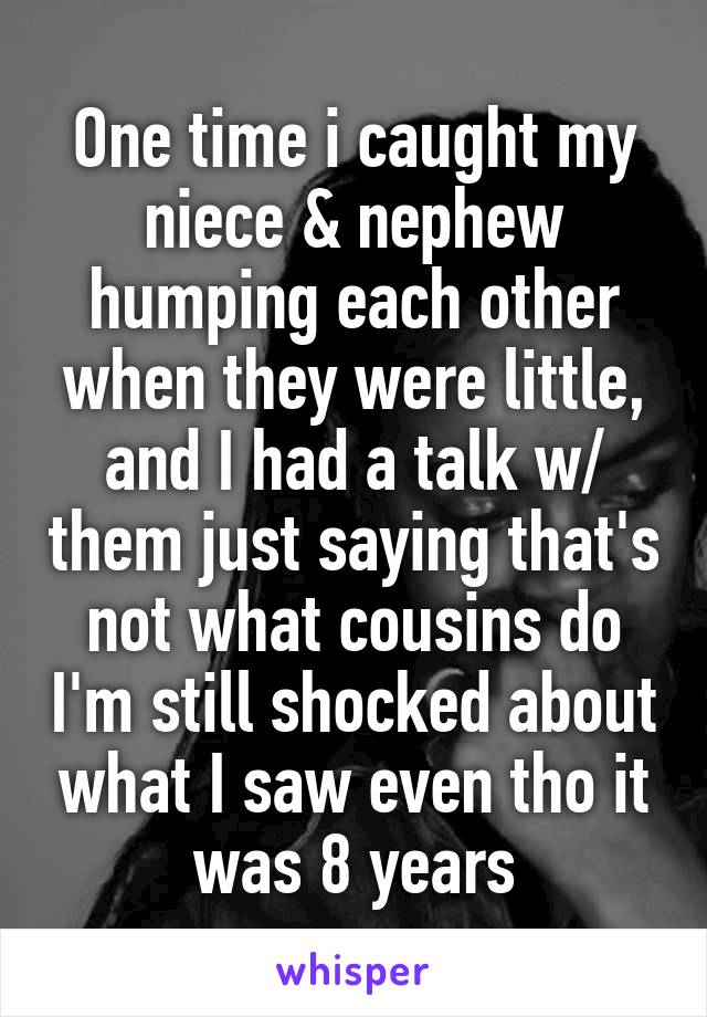 One time i caught my niece & nephew humping each other when they were little, and I had a talk w/ them just saying that's not what cousins do I'm still shocked about what I saw even tho it was 8 years