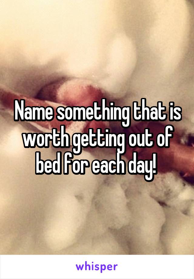 Name something that is worth getting out of bed for each day! 