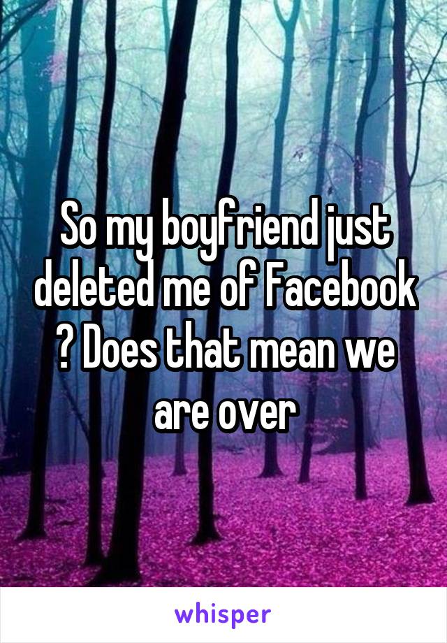 So my boyfriend just deleted me of Facebook ? Does that mean we are over