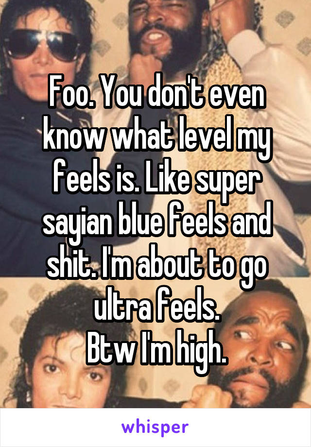 Foo. You don't even know what level my feels is. Like super sayian blue feels and shit. I'm about to go ultra feels.
Btw I'm high.