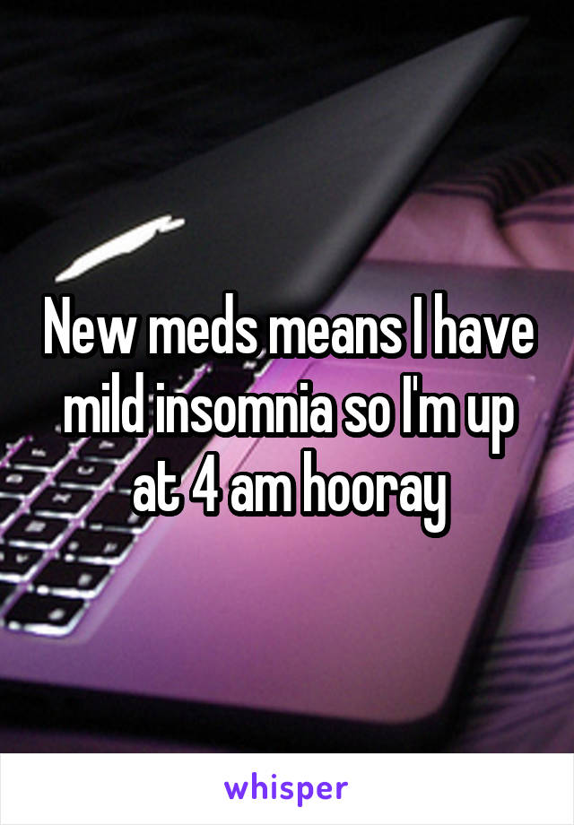 New meds means I have mild insomnia so I'm up at 4 am hooray