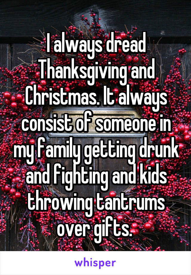 I always dread Thanksgiving and Christmas. It always consist of someone in my family getting drunk and fighting and kids throwing tantrums over gifts. 