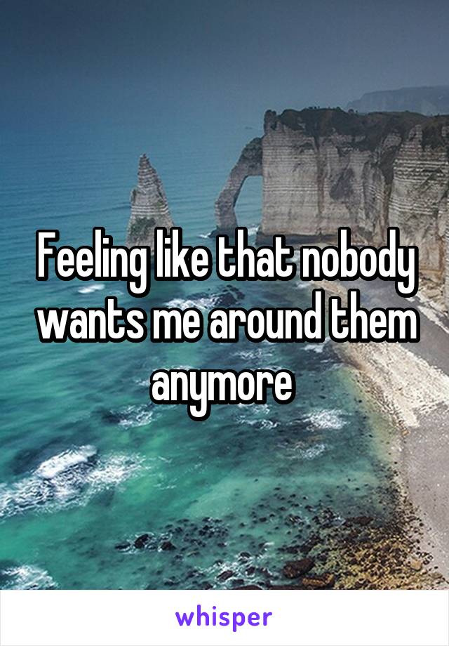 Feeling like that nobody wants me around them anymore 