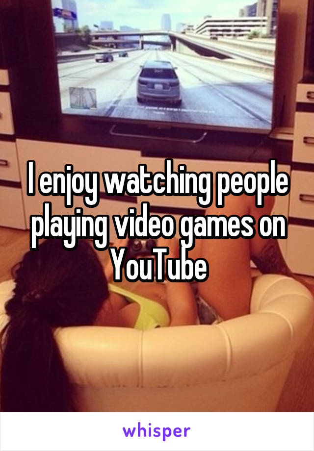 I enjoy watching people playing video games on YouTube