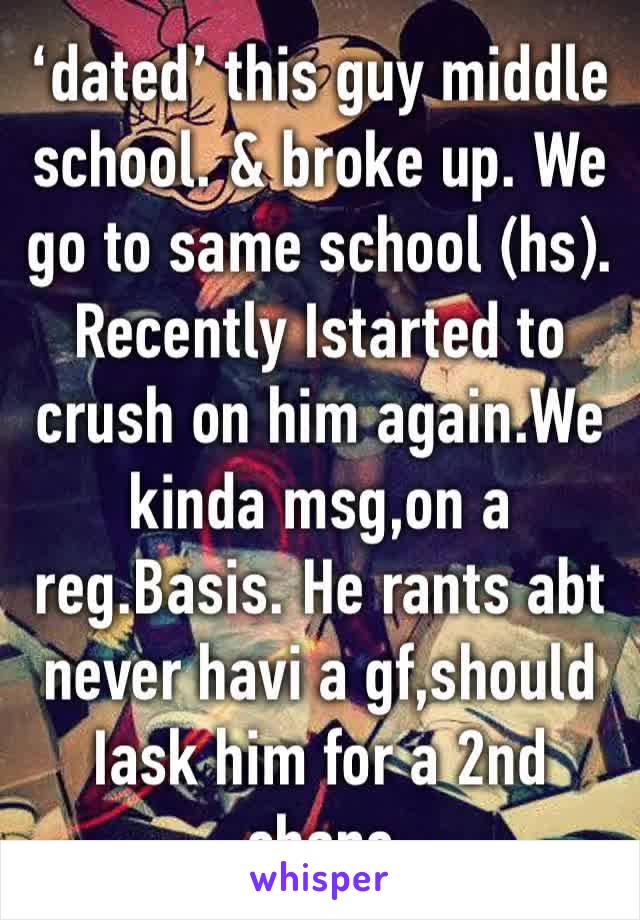 ‘dated’ this guy middle school. & broke up. We go to same school (hs). Recently Istarted to crush on him again.We kinda msg,on a reg.Basis. He rants abt never havi a gf,should Iask him for a 2nd chanc