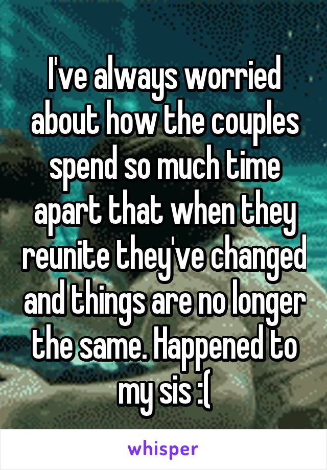 I've always worried about how the couples spend so much time apart that when they reunite they've changed and things are no longer the same. Happened to my sis :(