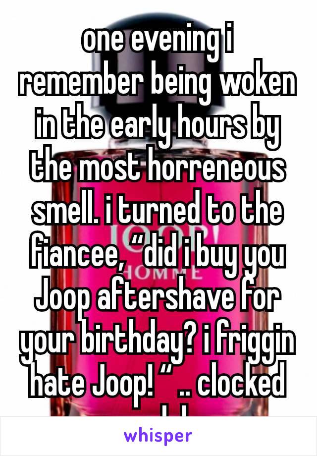 one evening i remember being woken in the early hours by the most horreneous smell. i turned to the fiancee, “did i buy you Joop aftershave for your birthday? i friggin hate Joop! “ .. clocked ya lol