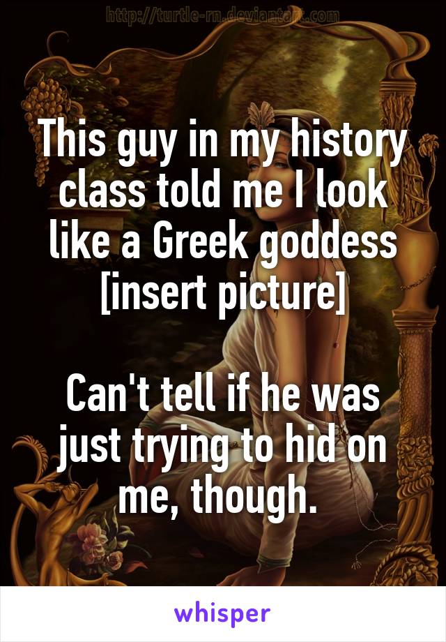 This guy in my history class told me I look like a Greek goddess [insert picture]

Can't tell if he was just trying to hid on me, though. 