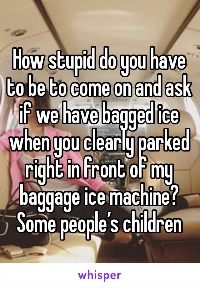 How stupid do you have to be to come on and ask if we have bagged ice when you clearly parked right in front of my baggage ice machine? Some people’s children 