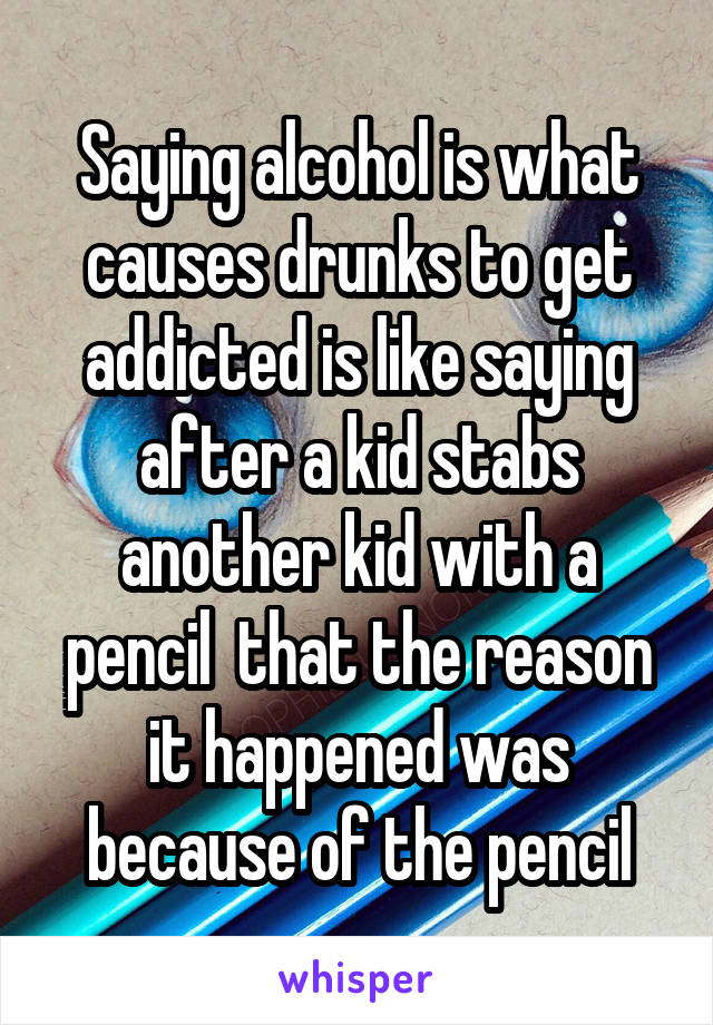 Saying alcohol is what causes drunks to get addicted is like saying after a kid stabs another kid with a pencil  that the reason it happened was because of the pencil