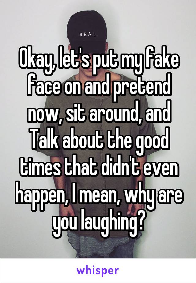 Okay, let's put my fake face on and pretend now, sit around, and
Talk about the good times that didn't even happen, I mean, why are you laughing?