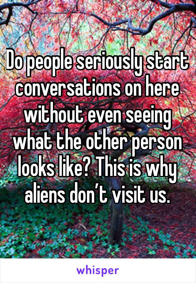 Do people seriously start conversations on here without even seeing what the other person looks like? This is why aliens don’t visit us.