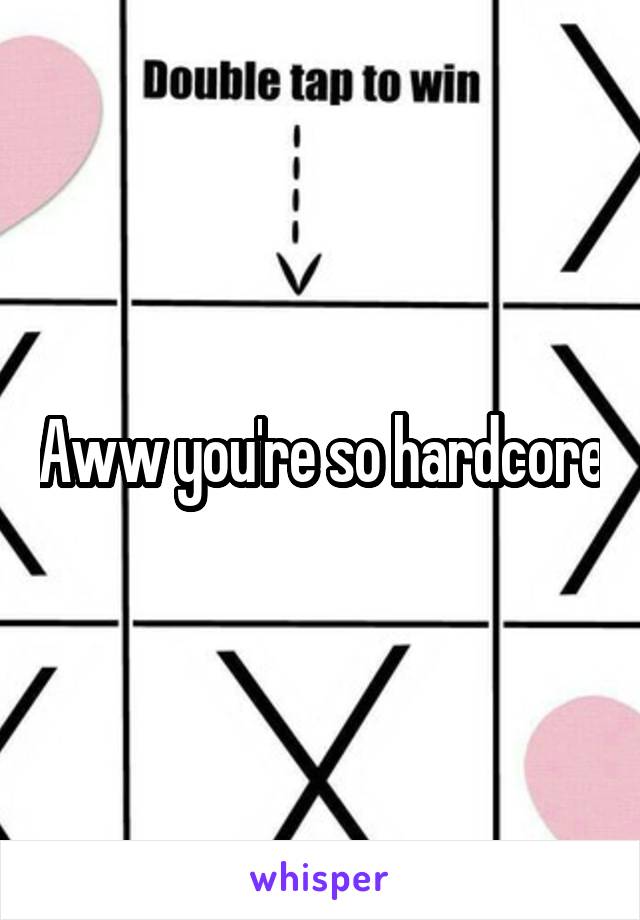 Aww you're so hardcore