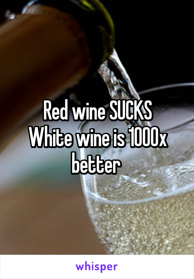 Red wine SUCKS
White wine is 1000x better 