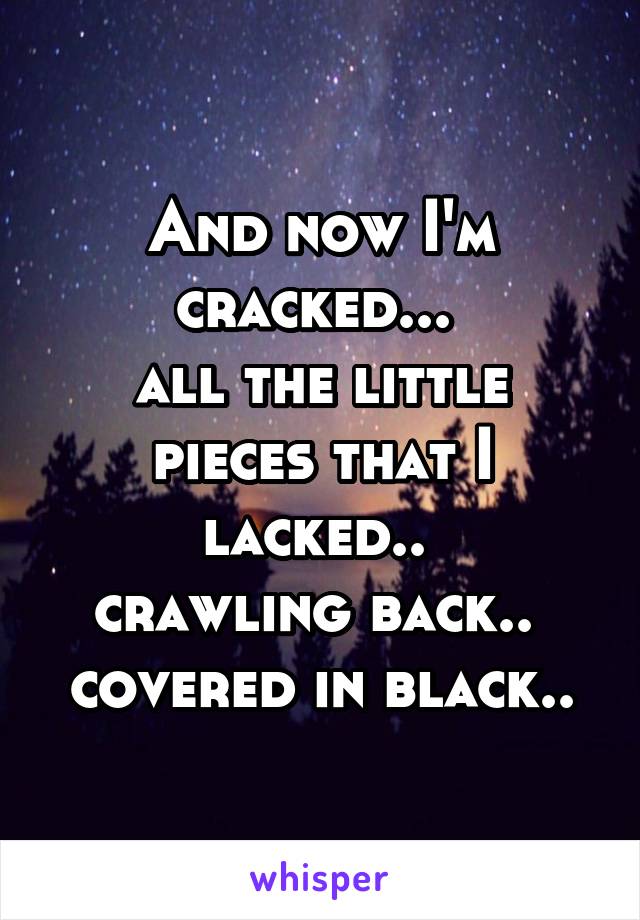 And now I'm cracked... 
all the little pieces that I lacked.. 
crawling back.. 
covered in black..