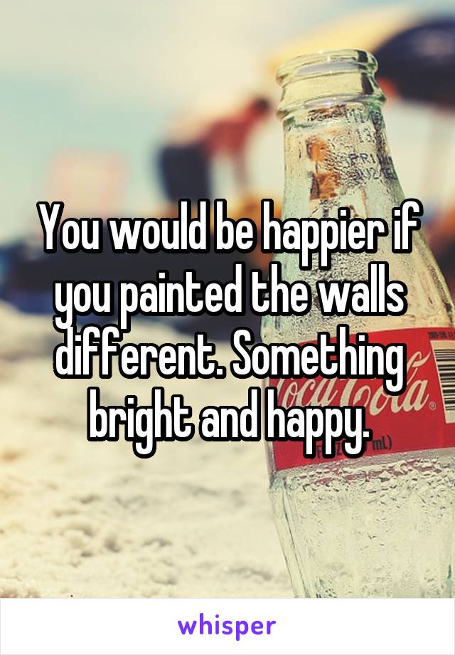 You would be happier if you painted the walls different. Something bright and happy.