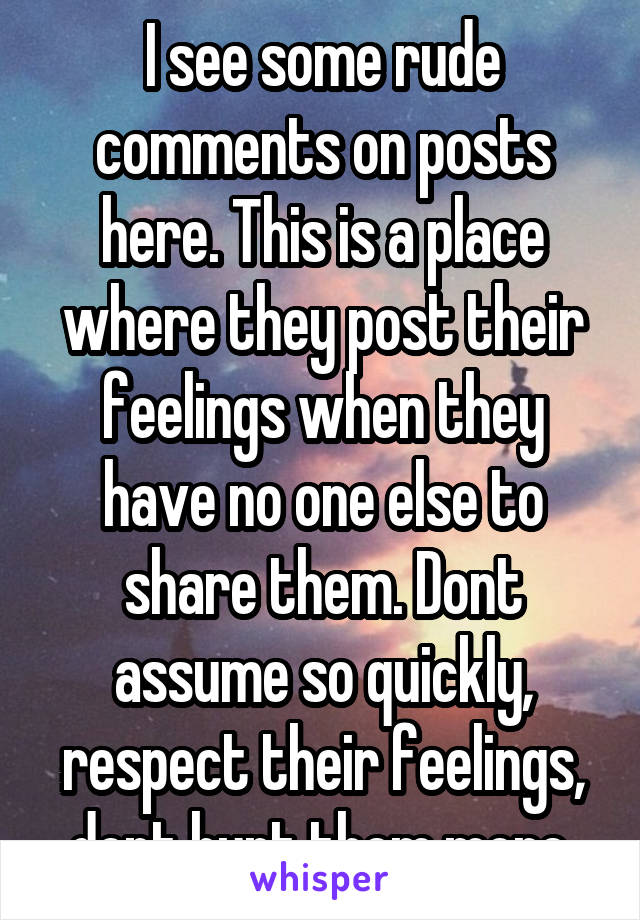 I see some rude comments on posts here. This is a place where they post their feelings when they have no one else to share them. Dont assume so quickly, respect their feelings, dont hurt them more.