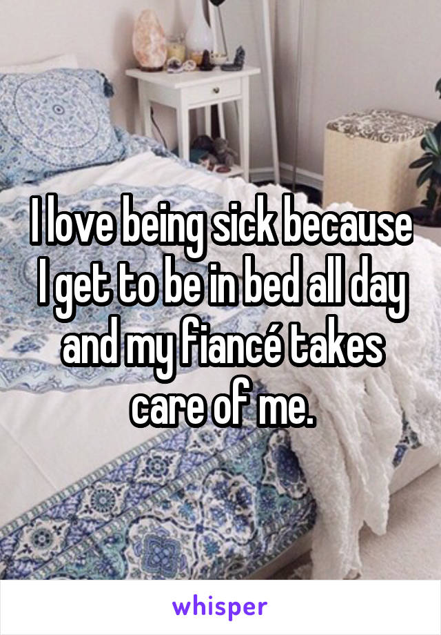 I love being sick because I get to be in bed all day and my fiancé takes care of me.