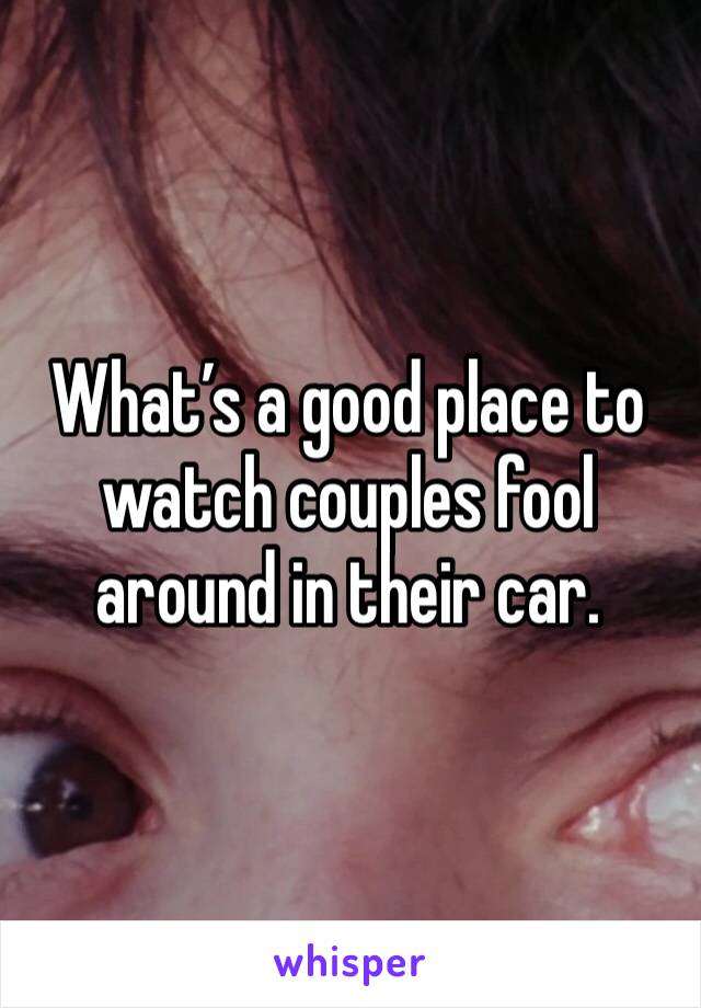 What’s a good place to watch couples fool around in their car. 