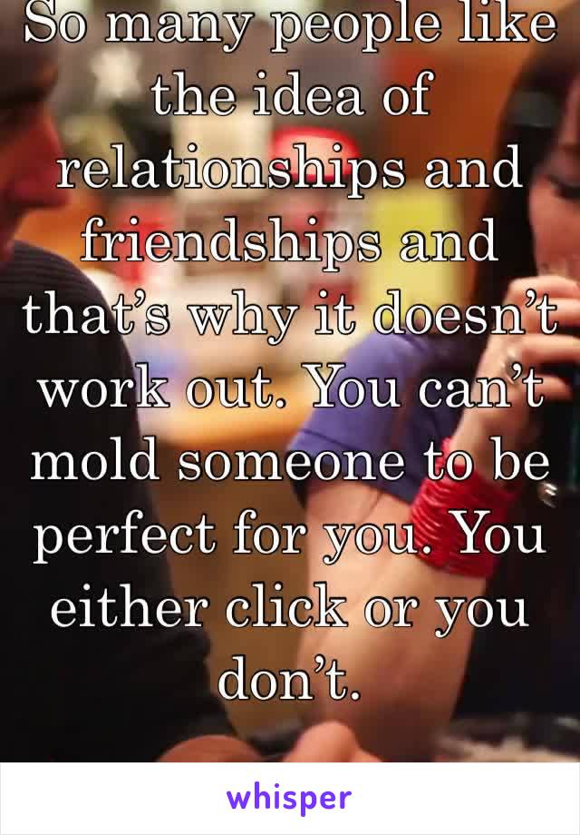 So many people like the idea of relationships and friendships and that’s why it doesn’t work out. You can’t mold someone to be perfect for you. You either click or you don’t. 
