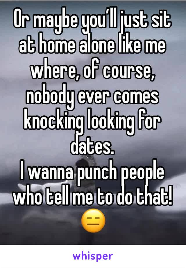 Or maybe you’ll just sit at home alone like me where, of course, nobody ever comes knocking looking for dates. 
I wanna punch people who tell me to do that!
😑