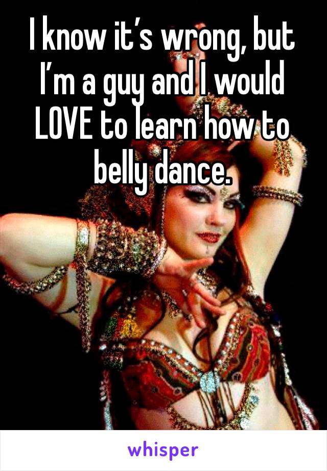 I know it’s wrong, but I’m a guy and I would LOVE to learn how to belly dance.