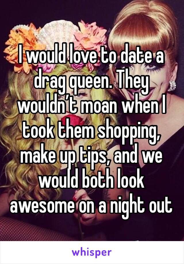 I would love to date a drag queen. They wouldn’t moan when I took them shopping, make up tips, and we would both look awesome on a night out 